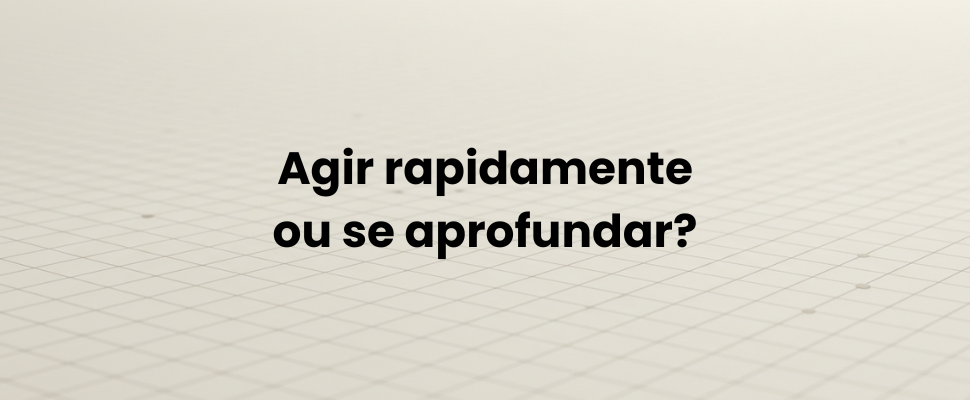 Agir rapidamente ou se aprofundar?
